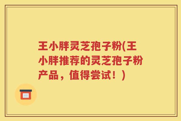 王小胖灵芝孢子粉(王小胖推荐的灵芝孢子粉产品，值得尝试！)