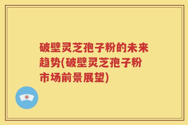 破壁灵芝孢子粉的未来趋势(破壁灵芝孢子粉市场前景展望)