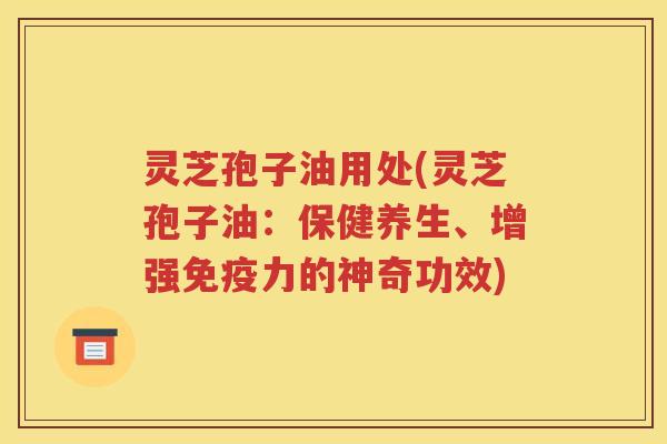 灵芝孢子油用处(灵芝孢子油：保健养生、增强免疫力的神奇功效)