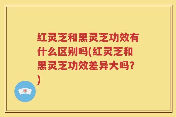 红灵芝和黑灵芝功效有什么区别吗(红灵芝和黑灵芝功效差异大吗？)