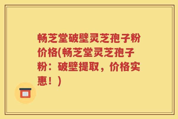 畅芝堂破壁灵芝孢子粉价格(畅芝堂灵芝孢子粉：破壁提取，价格实惠！)