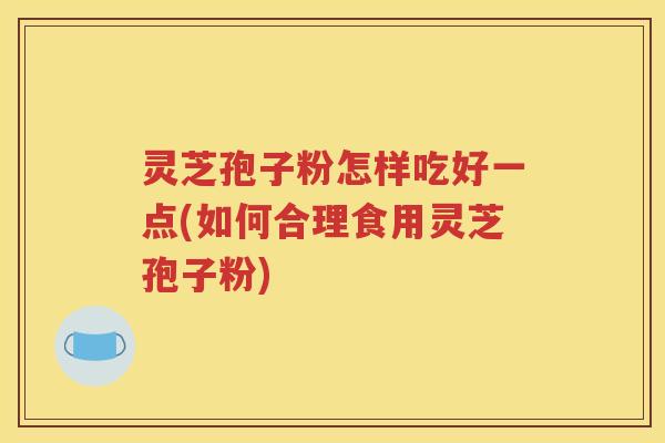 灵芝孢子粉怎样吃好一点(如何合理食用灵芝孢子粉)