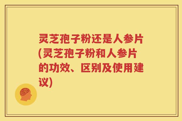 灵芝孢子粉还是人参片(灵芝孢子粉和人参片的功效、区别及使用建议)