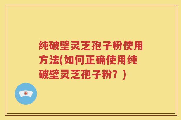 纯破壁灵芝孢子粉使用方法(如何正确使用纯破壁灵芝孢子粉？)