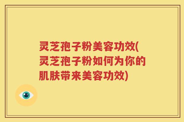 灵芝孢子粉美容功效(灵芝孢子粉如何为你的肌肤带来美容功效)