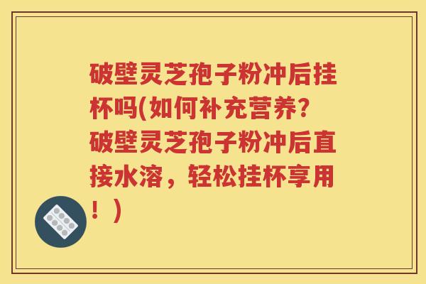 破壁灵芝孢子粉冲后挂杯吗(如何补充营养？破壁灵芝孢子粉冲后直接水溶，轻松挂杯享用！)