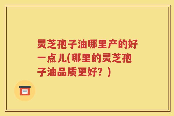 灵芝孢子油哪里产的好一点儿(哪里的灵芝孢子油品质更好？)