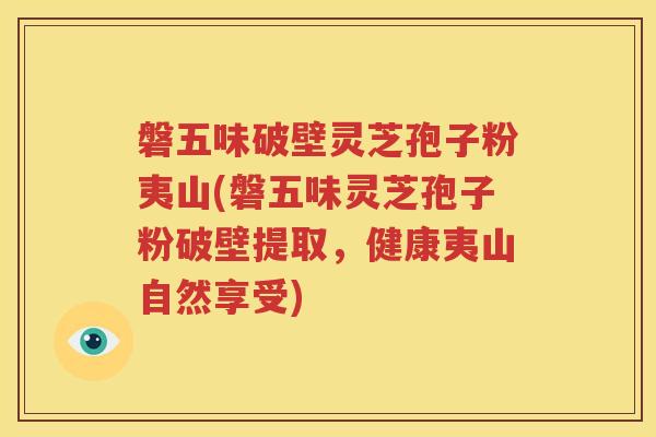 磐五味破壁灵芝孢子粉夷山(磐五味灵芝孢子粉破壁提取，健康夷山自然享受)