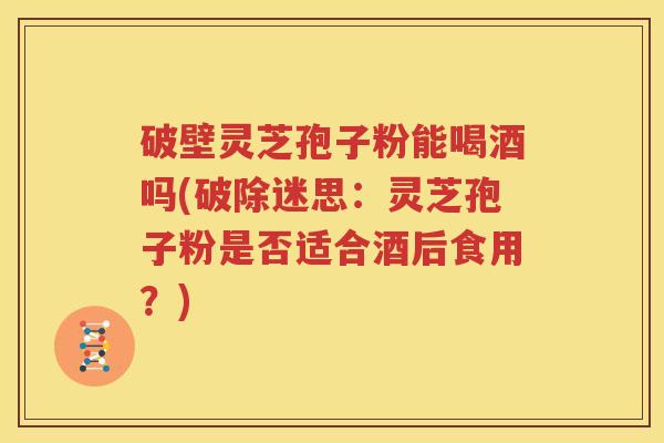 破壁灵芝孢子粉能喝酒吗(破除迷思：灵芝孢子粉是否适合酒后食用？)