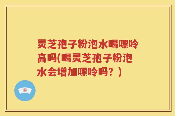 灵芝孢子粉泡水喝嘌呤高吗(喝灵芝孢子粉泡水会增加嘌呤吗？)