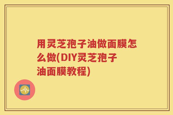 用灵芝孢子油做面膜怎么做(DIY灵芝孢子油面膜教程)