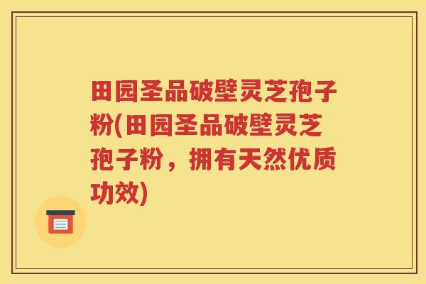 田园圣品破壁灵芝孢子粉(田园圣品破壁灵芝孢子粉，拥有天然优质功效)