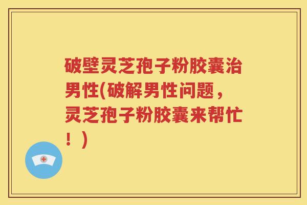 破壁灵芝孢子粉胶囊治男性(破解男性问题，灵芝孢子粉胶囊来帮忙！)