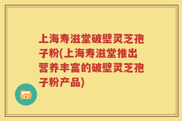 上海寿滋堂破壁灵芝孢子粉(上海寿滋堂推出营养丰富的破壁灵芝孢子粉产品)