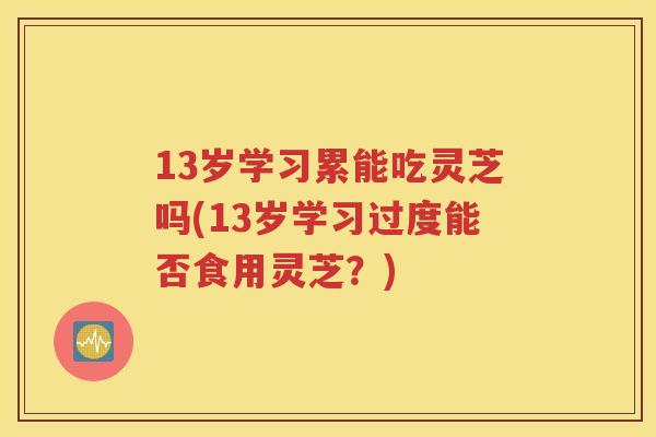 13岁学习累能吃灵芝吗(13岁学习过度能否食用灵芝？)