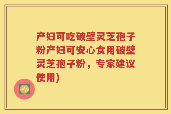 产妇可吃破壁灵芝孢子粉产妇可安心食用破壁灵芝孢子粉，专家建议使用)