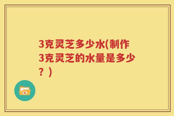 3克灵芝多少水(制作3克灵芝的水量是多少？)