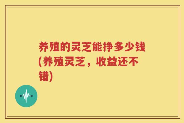 养殖的灵芝能挣多少钱(养殖灵芝，收益还不错)