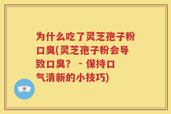 为什么吃了灵芝孢子粉口臭(灵芝孢子粉会导致口臭？ - 保持口气清新的小技巧)