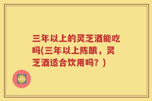 三年以上的灵芝酒能吃吗(三年以上陈酿，灵芝酒适合饮用吗？)