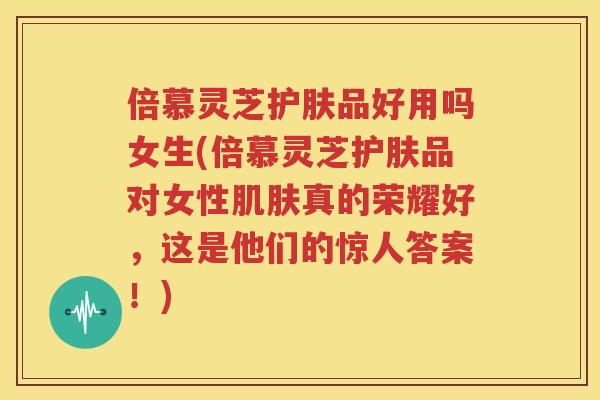 倍慕灵芝护肤品好用吗女生(倍慕灵芝护肤品对女性肌肤真的荣耀好，这是他们的惊人答案！)