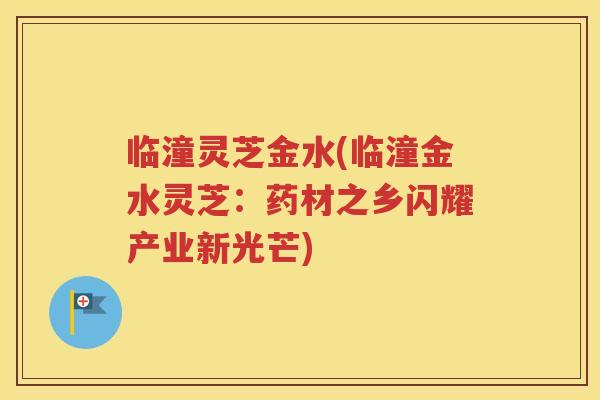 临潼灵芝金水(临潼金水灵芝：药材之乡闪耀产业新光芒)