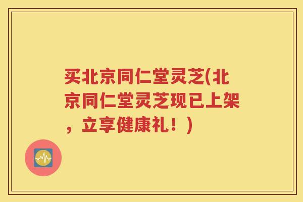 买北京同仁堂灵芝(北京同仁堂灵芝现已上架，立享健康礼！)