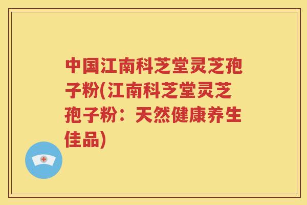 中国江南科芝堂灵芝孢子粉(江南科芝堂灵芝孢子粉：天然健康养生佳品)