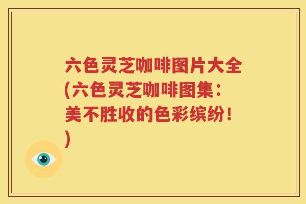 六色灵芝咖啡图片大全(六色灵芝咖啡图集：美不胜收的色彩缤纷！)