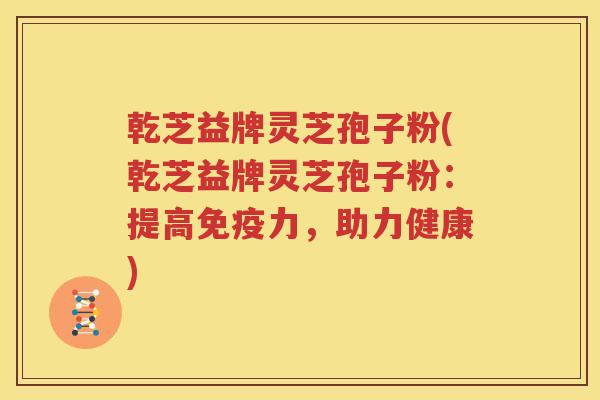 乾芝益牌灵芝孢子粉(乾芝益牌灵芝孢子粉：提高免疫力，助力健康)