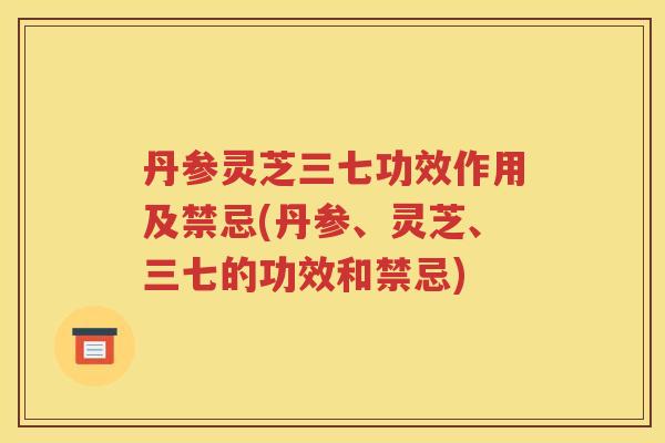 丹参灵芝三七功效作用及禁忌(丹参、灵芝、三七的功效和禁忌)
