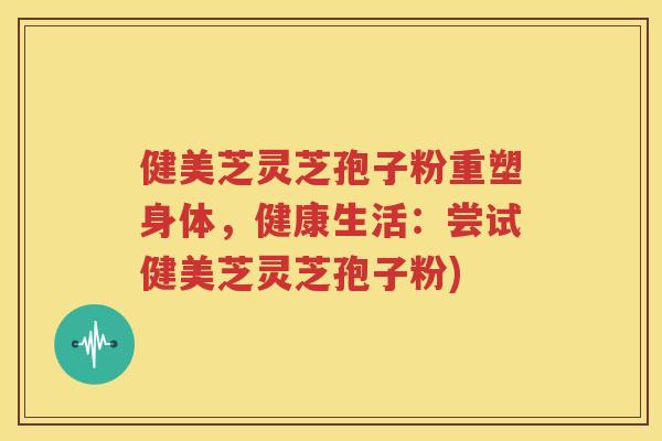 健美芝灵芝孢子粉重塑身体，健康生活：尝试健美芝灵芝孢子粉)