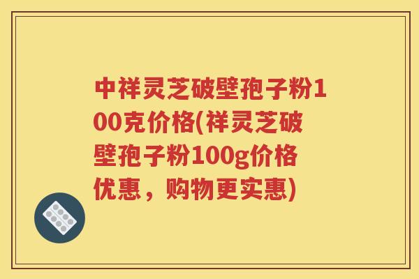 中祥灵芝破壁孢子粉100克价格(祥灵芝破壁孢子粉100g价格优惠，购物更实惠)