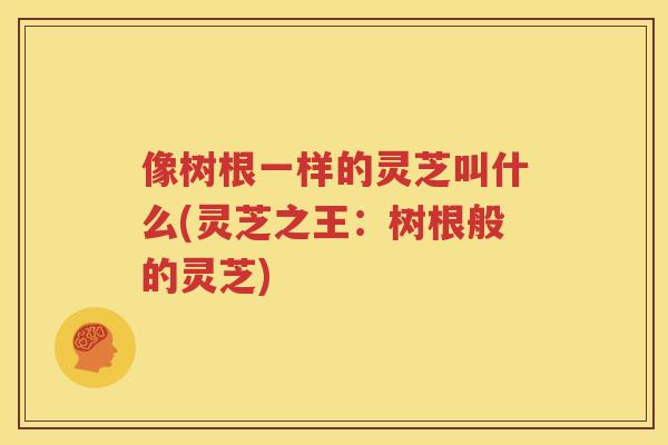 像树根一样的灵芝叫什么(灵芝之王：树根般的灵芝)