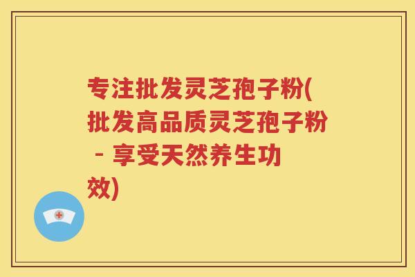 专注批发灵芝孢子粉(批发高品质灵芝孢子粉 - 享受天然养生功效)