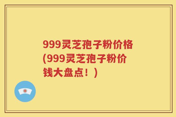 999灵芝孢子粉价格(999灵芝孢子粉价钱大盘点！)