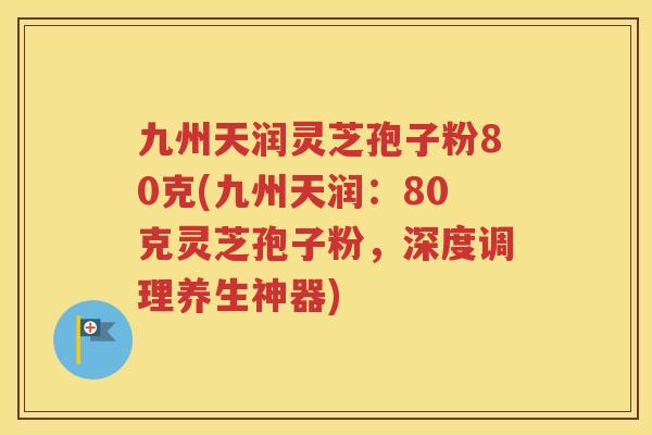 九州天润灵芝孢子粉80克(九州天润：80克灵芝孢子粉，深度调理养生神器)