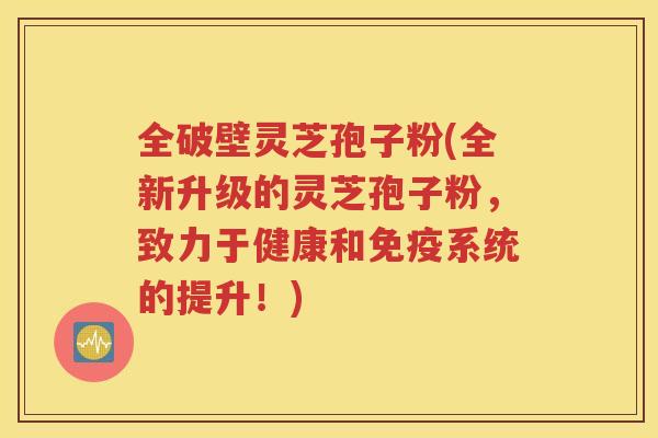 全破壁灵芝孢子粉(全新升级的灵芝孢子粉，致力于健康和免疫系统的提升！)