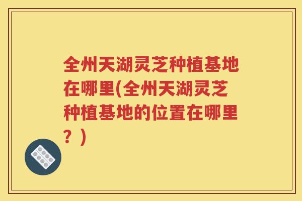全州天湖灵芝种植基地在哪里(全州天湖灵芝种植基地的位置在哪里？)