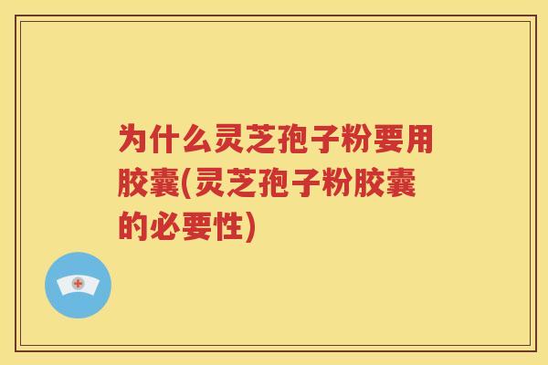 为什么灵芝孢子粉要用胶囊(灵芝孢子粉胶囊的必要性)