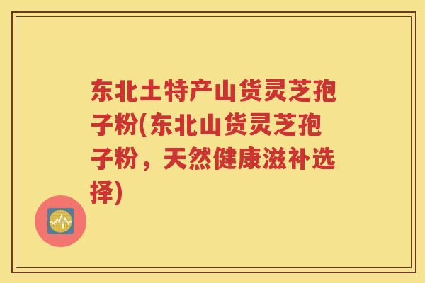 东北土特产山货灵芝孢子粉(东北山货灵芝孢子粉，天然健康滋补选择)