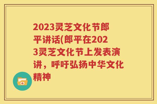 2023灵芝文化节郎平讲话(郎平在2023灵芝文化节上发表演讲，呼吁弘扬中华文化精神
