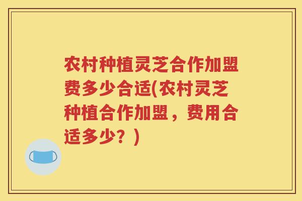农村种植灵芝合作加盟费多少合适(农村灵芝种植合作加盟，费用合适多少？)