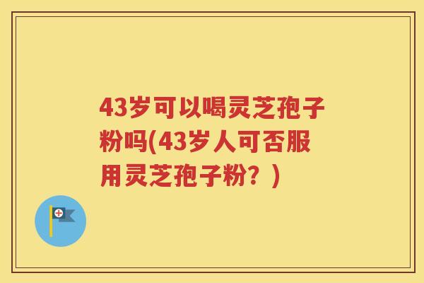 43岁可以喝灵芝孢子粉吗(43岁人可否服用灵芝孢子粉？)