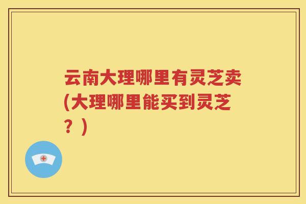 云南大理哪里有灵芝卖(大理哪里能买到灵芝？)
