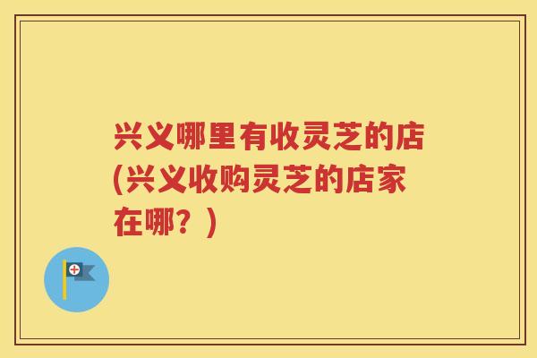 兴义哪里有收灵芝的店(兴义收购灵芝的店家在哪？)