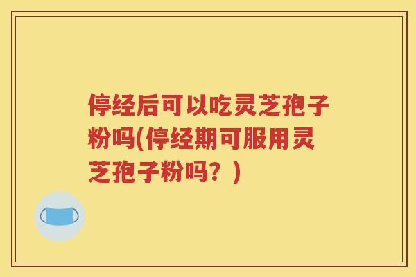 停经后可以吃灵芝孢子粉吗(停经期可服用灵芝孢子粉吗？)