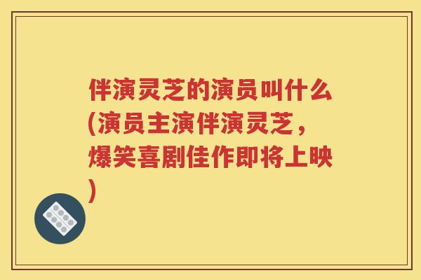 伴演灵芝的演员叫什么(演员主演伴演灵芝，爆笑喜剧佳作即将上映)