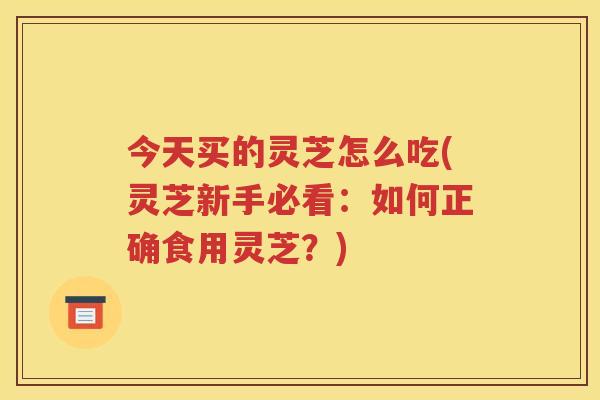 今天买的灵芝怎么吃(灵芝新手必看：如何正确食用灵芝？)
