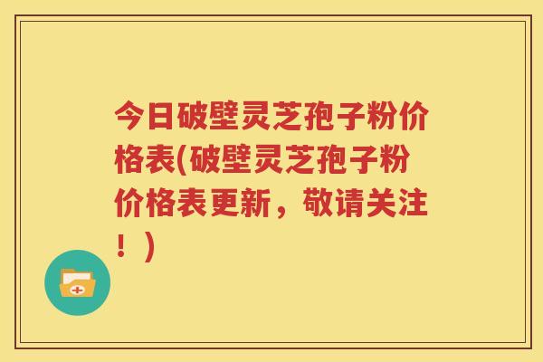 今日破壁灵芝孢子粉价格表(破壁灵芝孢子粉价格表更新，敬请关注！)
